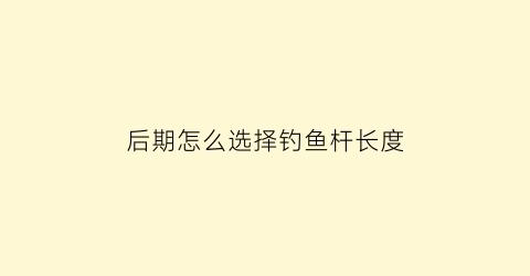 “后期怎么选择钓鱼杆长度(后期怎么选择钓鱼杆长度呢)