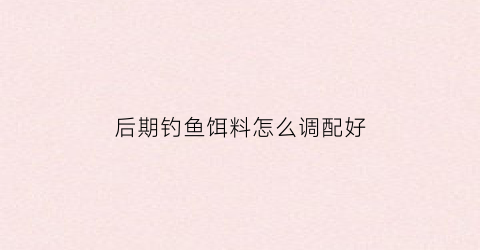 “后期钓鱼饵料怎么调配好(钓鱼后期没有鱼怎么改变饵料)