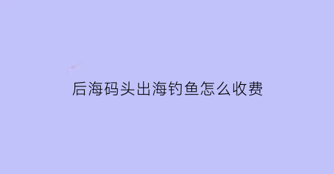 后海码头出海钓鱼怎么收费(后海钓鱼多少钱一位)