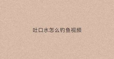 吐口水怎么钓鱼视频(吐口水的鱼叫什么名字)