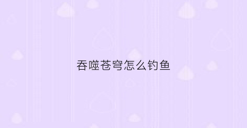 吞噬苍穹怎么钓鱼(吞噬苍穹主角的宠物)