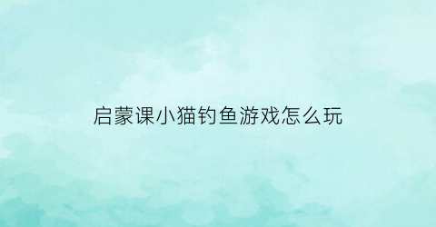 “启蒙课小猫钓鱼游戏怎么玩(儿童游戏小猫钓鱼的游戏怎么玩)