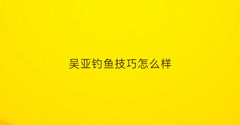 吴亚钓鱼技巧怎么样(吴亚古百科)