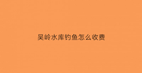 吴岭水库钓鱼怎么收费(吴岭水库供水工程)