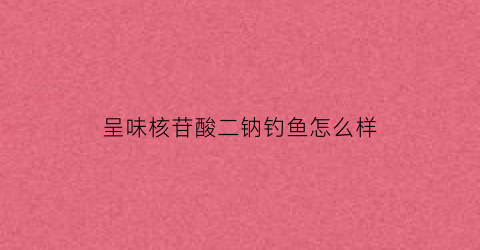 呈味核苷酸二钠钓鱼怎么样(呈味核苷酸二钠烧烤能用吗)