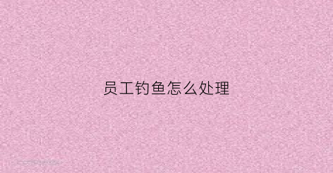 员工钓鱼怎么处理(在公司被钓鱼怎么办)