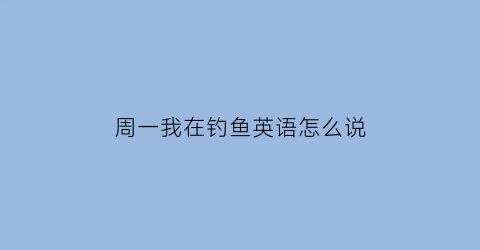 周一我在钓鱼英语怎么说(周一我在钓鱼英语怎么说呢)