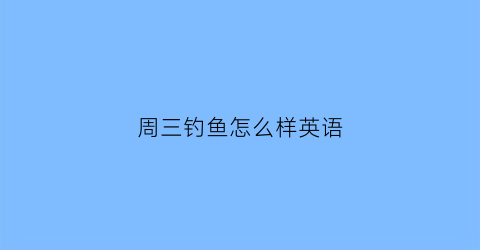 “周三钓鱼怎么样英语(谈谈周末的钓鱼比赛英语短对话)