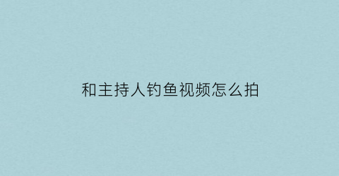 和主持人钓鱼视频怎么拍(和主持人钓鱼视频怎么拍摄)