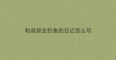 和叔叔去钓鱼的日记怎么写(叔叔要去钓鱼)