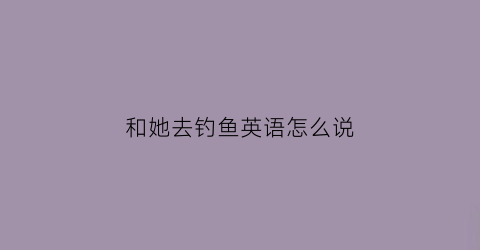 和她去钓鱼英语怎么说