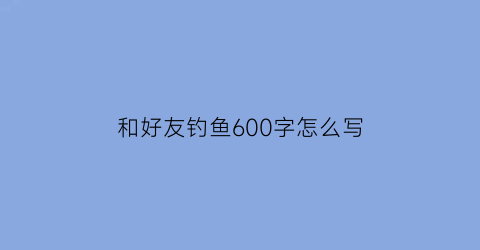 “和好友钓鱼600字怎么写(和朋友去钓鱼作文400字左右)