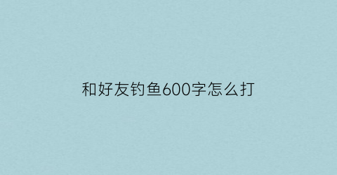 “和好友钓鱼600字怎么打(和朋友钓鱼)