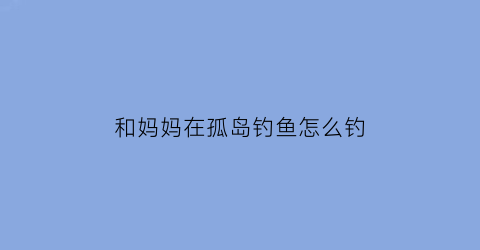 “和妈妈在孤岛钓鱼怎么钓(和妈妈在孤岛生活怎么捕鱼)