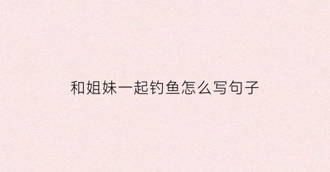 和姐妹一起钓鱼怎么写句子(表达和姐妹一起玩很开心的句子)