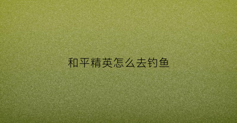 和平精英怎么去钓鱼(和平精英钓鱼技巧视频)