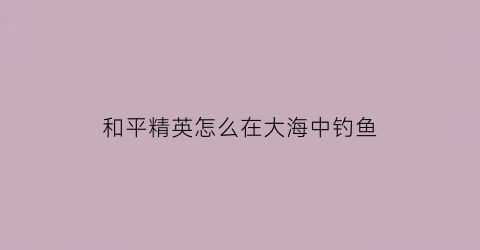 和平精英怎么在大海中钓鱼(和平精英怎么钓鱼能100成功钓到)