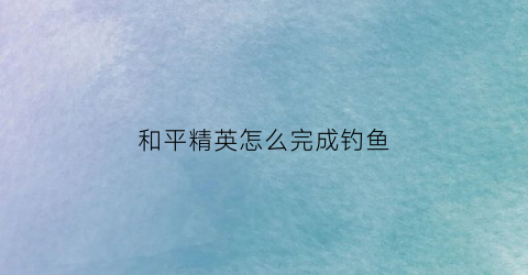 和平精英怎么完成钓鱼(和平精英怎么钓鱼打人)