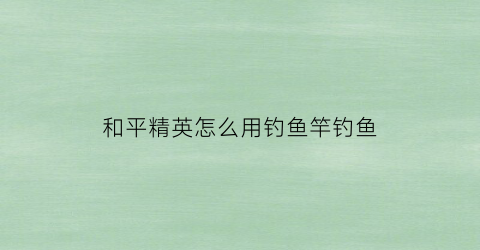 和平精英怎么用钓鱼竿钓鱼(和平精英怎么用钓鱼竿钓鱼的)