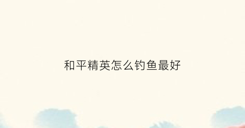 和平精英怎么钓鱼最好(和平精英钓鱼怎么钓的)