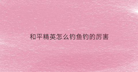 “和平精英怎么钓鱼钓的厉害(和平精英钓鱼方法)