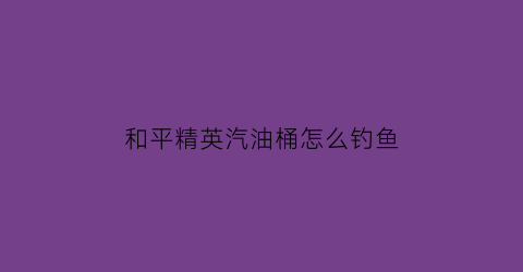 和平精英汽油桶怎么钓鱼(和平精英汽油桶几枪爆炸)
