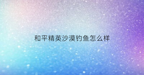 “和平精英沙漠钓鱼怎么样(和平精英沙漠最肥野点)