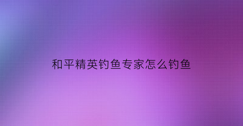 和平精英钓鱼专家怎么钓鱼(和平精英里如何钓鱼)