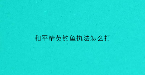 “和平精英钓鱼执法怎么打(和平精英钓鱼玩法)