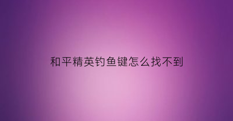 和平精英钓鱼键怎么找不到(和平精英钓鱼竿按键)
