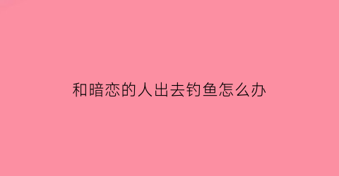 “和暗恋的人出去钓鱼怎么办(和暗恋的人去哪里玩)