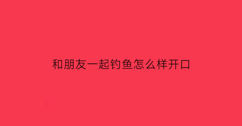 和朋友一起钓鱼怎么样开口