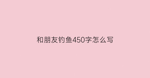 “和朋友钓鱼450字怎么写(和朋友去钓鱼作文400字左右)