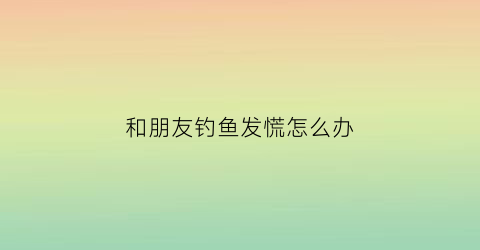 和朋友钓鱼发慌怎么办(和朋友一起钓鱼的说说)