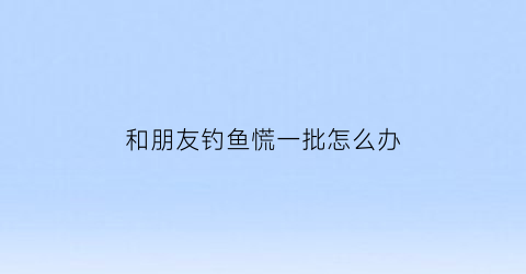 “和朋友钓鱼慌一批怎么办(朋友一起钓鱼开心的文章)