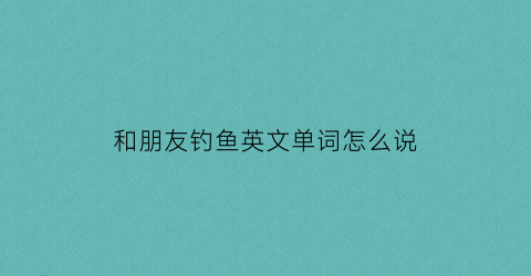 “和朋友钓鱼英文单词怎么说(和他的朋友们去钓鱼英文)