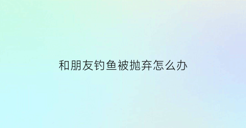 “和朋友钓鱼被抛弃怎么办(和朋友钓鱼的唯美句子)