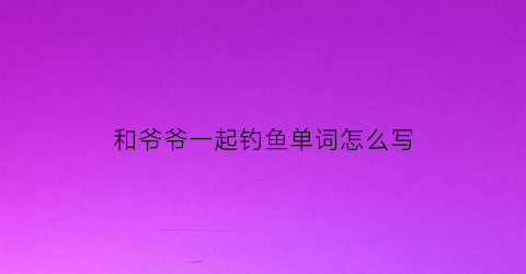 “和爷爷一起钓鱼单词怎么写(和爷爷去钓鱼作文400字)