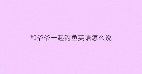 和爷爷一起钓鱼英语怎么说(跟爷爷一起钓鱼)