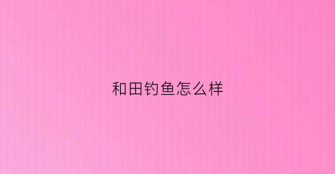 和田钓鱼怎么样(和田钓鱼的地方有哪些)