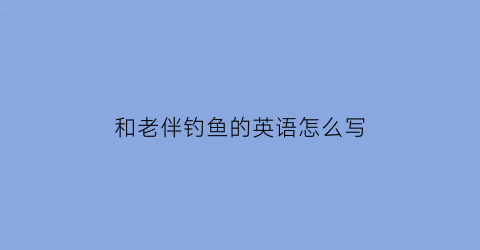 “和老伴钓鱼的英语怎么写(跟我一起去钓鱼怎么样英文)