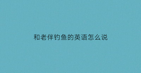 “和老伴钓鱼的英语怎么说(和我一起去钓鱼怎么样用英语怎么说)