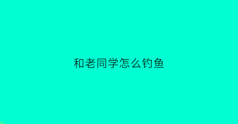 和老同学怎么钓鱼(和老同学怎么钓鱼好)