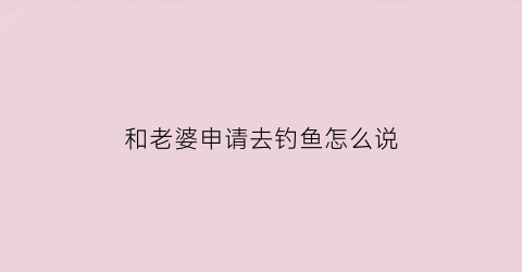 和老婆申请去钓鱼怎么说(跟老婆请假钓鱼怎么写)