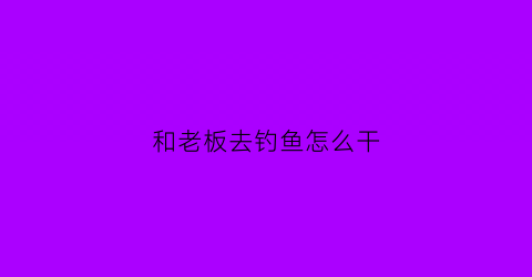 和老板去钓鱼怎么干(和老板去钓鱼怎么干活)