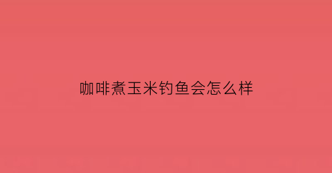 “咖啡煮玉米钓鱼会怎么样(咖啡玉米的害处)