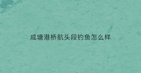 咸塘港桥航头段钓鱼怎么样(咸塘港桥航头段钓鱼怎么样啊)