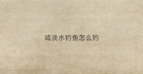 咸淡水钓鱼怎么钓(咸淡水钓鱼用什么饵料最好)