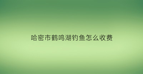 哈密市鹤鸣湖钓鱼怎么收费(鹤鸣湖有多深)