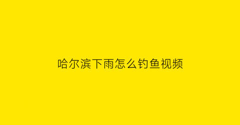 哈尔滨下雨怎么钓鱼视频(哈尔滨下雨天适合去哪玩)